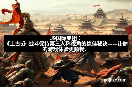 J9国际集团：《上古5》战斗保持第三人称视角的绝佳秘诀——让你的游戏体验更顺畅、更精彩