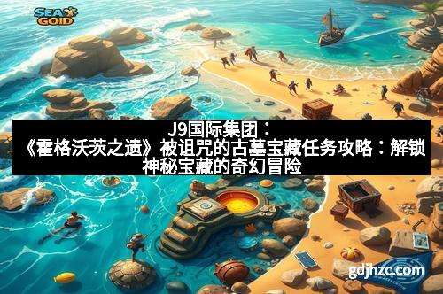 J9国际集团：《霍格沃茨之遗》被诅咒的古墓宝藏任务攻略：解锁神秘宝藏的奇幻冒险