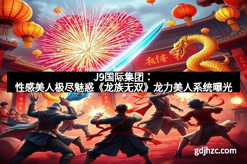 J9国际集团：性感美人极尽魅惑《龙族无双》龙力美人系统曝光