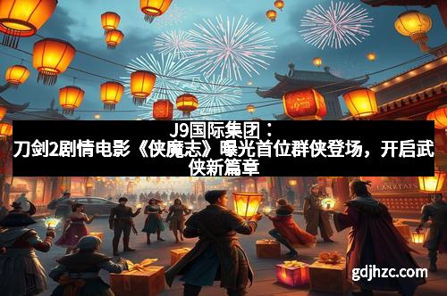 J9国际集团：刀剑2剧情电影《侠魔志》曝光首位群侠登场，开启武侠新篇章